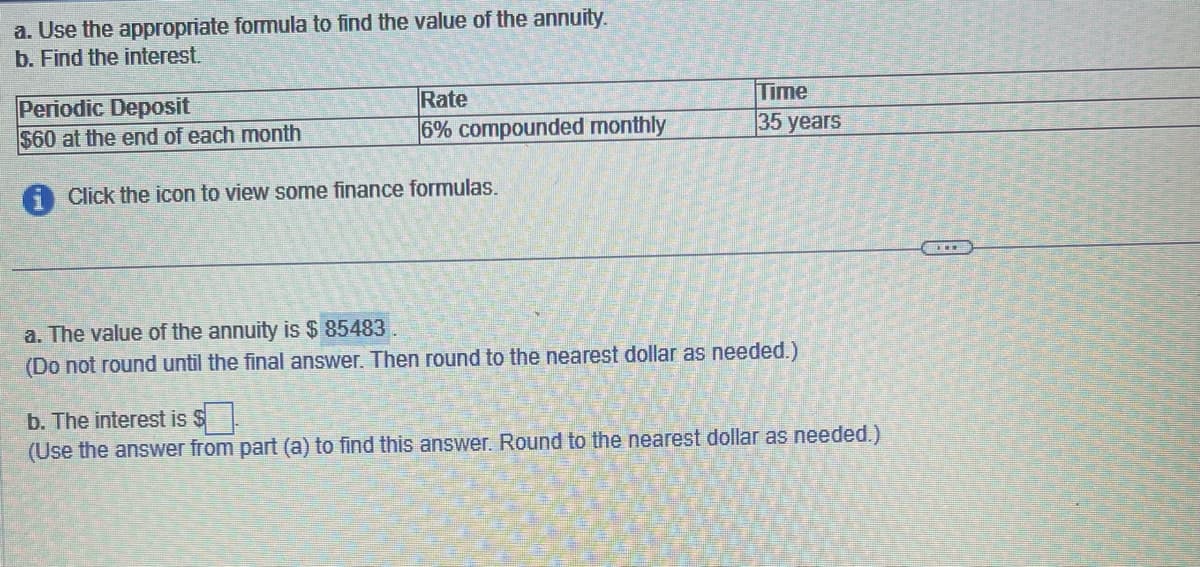 a. Use the appropriate formula to find the value of the annuity.
b. Find the interest.
Periodic Deposit
$60 at the end of each month
Rate
6% compounded monthly
Click the icon to view some finance formulas.
Time
35 years
a. The value of the annuity is $85483
(Do not round until the final answer. Then round to the nearest dollar as needed.)
b. The interest is $.
(Use the answer from part (a) to find this answer. Round to the nearest dollar as needed.)
THE