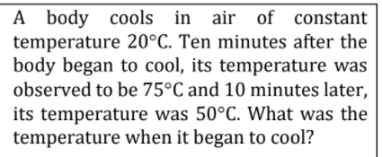 A body cools in air of constant
temperature 20°C. Ten minutes after the
body began to cool, its temperature was
observed to be 75°C and 10 minutes later,
its temperature was 50°C. What was the
temperature when it began to cool?
