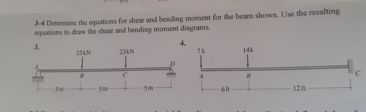 3-4 Determine the equations for shear and bending moment for the beam shown. Use the resulting
equations to draw the shear and bending moment diagrams.
4.
3.
23 kN
23KN
7k
14K
B
5m
5m
5m-
6 ft-
12 ft
