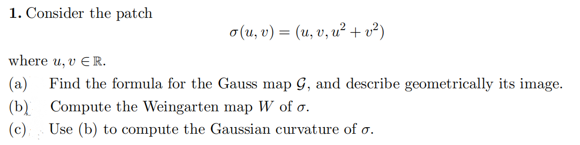 1. Consider the patch
o (u, v) = (u, v, u² + v²)
where u, v ER.
(a)
Find the formula for the Gauss map G, and describe geometrically its image.
(b) Compute the Weingarten map W of o.
(c).
Use (b) to compute the Gaussian curvature of o.
