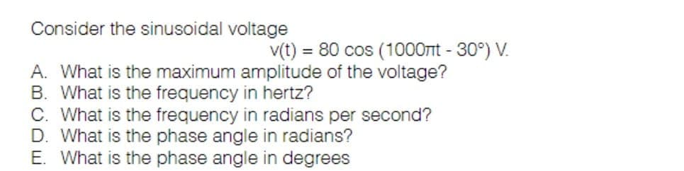 Consider the sinusoidal voltage
v(t) = 80 cos (1000ml -30°) V.
A. What is the maximum amplitude of the voltage?
B. What is the frequency in hertz?
C. What is the frequency in radians per second?
D. What is the phase angle in radians?
E. What is the phase angle in degrees