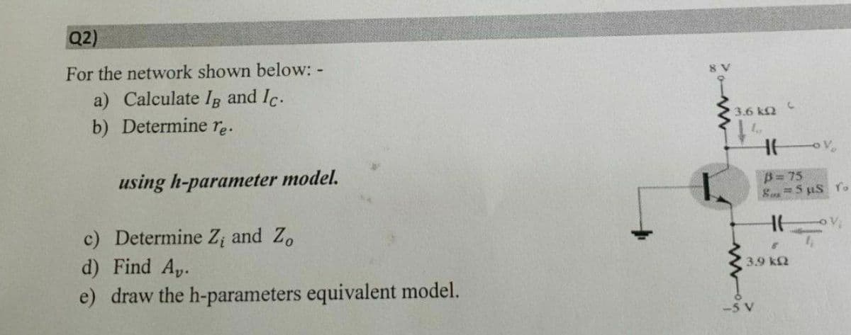Q2)
For the network shown below: -
a) Calculate Ig and Ic.
b) Determine re.
3.6 k2
using h-parameter model.
B= 75
Su5 uS ro
c) Determine Z; and Z.
d) Find A,.
3.9 k2
e) draw the h-parameters equivalent model.
-5 V
