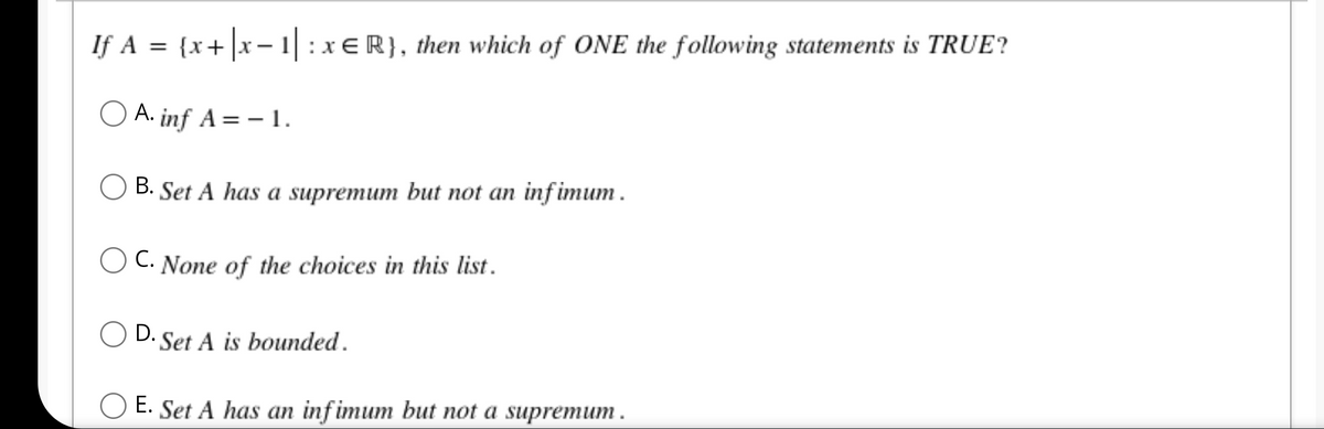 If A = {x + |x-1| : xER}, then which of ONE the following statements is TRUE?
O A. inf A = -1.
B. Set A has a supremum but not an infimum.
C. None of the choices in this list.
OD. Set A is bounded.
O E. Set A has an infimum but not a supremum.