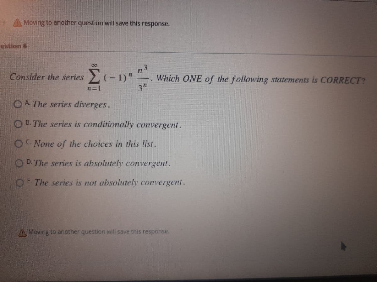 Moving to another question will save this response.
estion 6
n3
Consider the series (-1)" Which ONE of the following statements is CORRECT?
7=1
3"
A. The series diverges.
B. The series is conditionally convergent.
C.
None of the choices in this list.
D. The series is absolutely convergent.
E. The series is not absolutely convergent.
Moving to another question will save this response.