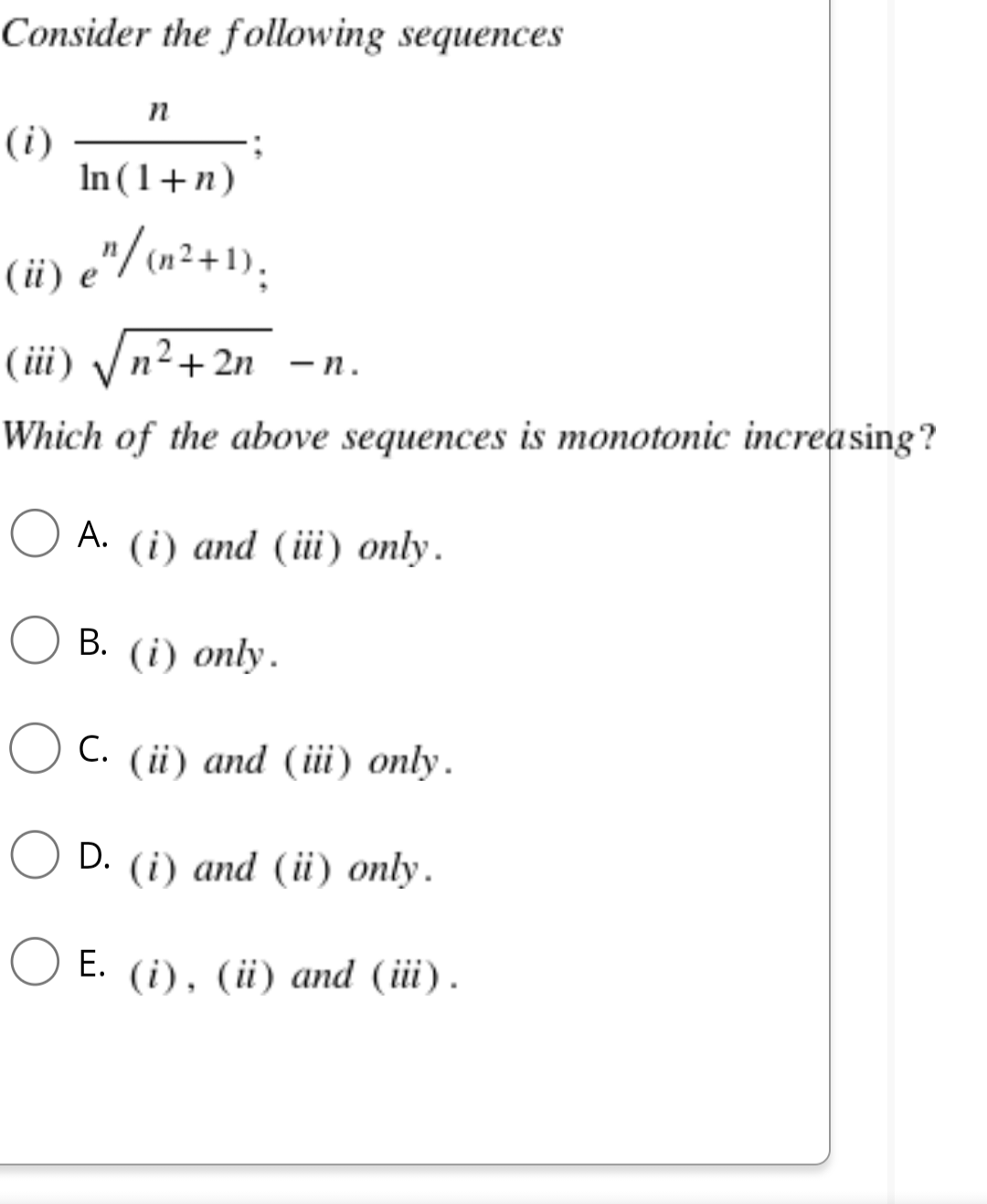 Consider the following sequences
n
(i)
In (1+n)
(ii) e" (+2+1);
/
(iii) √√n²+2n -n.
Which of the above sequences is monotonic increasing?
A. (i) and (iii) only.
B. (i) only.
C.
(ii) and (iii) only.
O D.
D. (i) and (ii) only.
E. (i), (ii) and (iii).