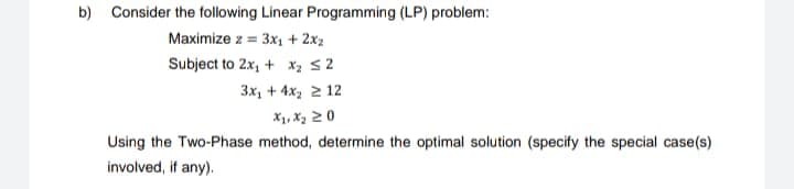 b) Consider the following Linear Programming (LP) problem:
Maximize z = 3x₁ + 2x2
Subject to 2x₁ + x₂ ≤2
3x₂ + 4x₂ 2 12
X₁, X₂ 20
Using the Two-Phase method, determine the optimal solution (specify the special case(s)
involved, if any).