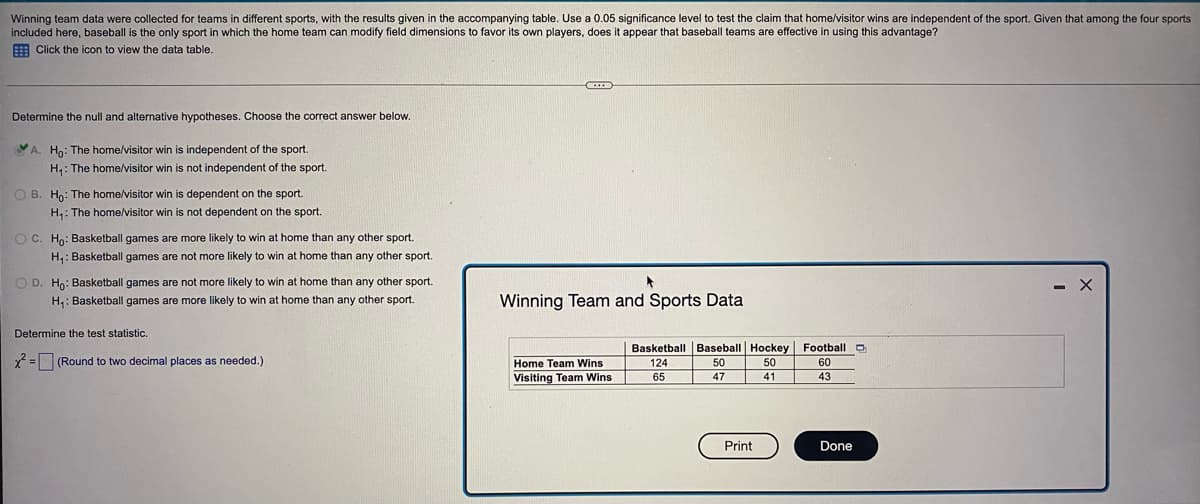 test the claim that home/visitor wins are independent of the sport. Given that among the four sports
Winning team data were collected for teams in different sports, with the results given in the accompanying table. Use a 0.05 significance level
included here, baseball is the only sport in which the home team can modify field dimensions to favor its own players, does it appear that baseball teams are effective in using this advantage?
E Click the icon to view the data table.
Determine the null and alternative hypotheses. Choose the correct answer below.
YA. Ho: The home/visitor win is independent of the sport.
H,: The home/visitor win is not independent of the sport.
O B. Ho: The home/visitor win is dependent on the sport.
H,: The home/visitor win is not dependent on the sport.
O C. Ho: Basketball games are more likely to win at home than any other sport.
H,: Basketball games are not more likely to win at home than any other sport.
O D. Ho: Basketball games are not more likely to win at home than any other sport.
- X
H,: Basketball games are more likely to win at home than any other sport.
Winning Team and Sports Data
Determine the test statistic.
Basketball Baseball Hockey Football O
2 =D (Round to two decimal places as needed.)
Home Team Wins
124
50
50
60
Visiting Team Wins
65
43
47
41
Print
Done
