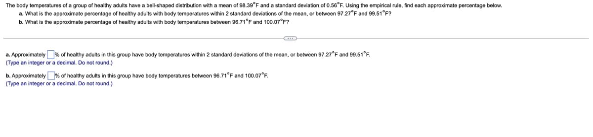 The body temperatures of a group of healthy adults have a bell-shaped distribution with a mean of 98.39°F and a standard deviation of 0.56°F. Using the empirical rule, find each approximate percentage below.
a. What is the approximate percentage
healthy adults with body temperatures within 2 standard deviations of the mean, or between 97.27°F and 99.51°F?
b. What is the approximate percentage of healthy adults with body temperatures between 96.71°F and 100.07°F?
a. Approximately % of healthy adults in this group have body temperatures within 2 standard deviations of the mean, or between 97.27°F and 99.51°F.
(Type an integer or a decimal. Do not round.)
b. Approximately% of healthy adults in this group have body temperatures between 96.71°F and 100.07°F.
(Type an integer or a decimal. Do not round.)
