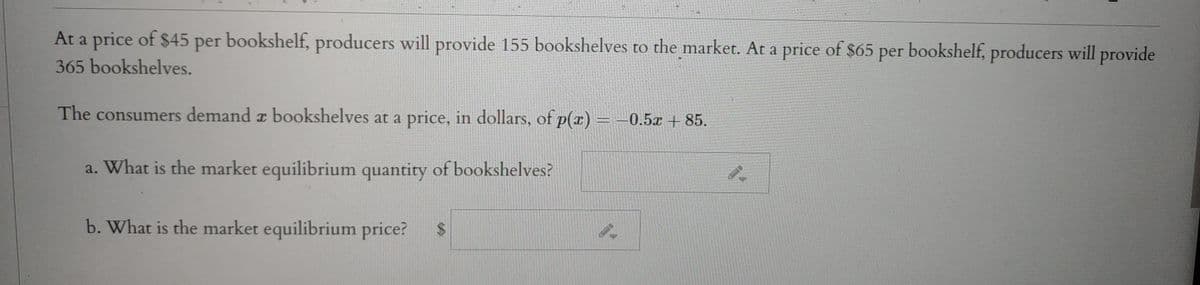 At a price of $45 per bookshelf, producers will provide 155 bookshelves to the market. At a price of $65 per bookshelf, producers will provide
365 bookshelves.
The consumers demand z bookshelves at a price, in dollars, of p(r) -0.5x + 85.
a. What is the market equilibrium quantity of bookshelves?
b. What is the market equilibrium price?
%24
