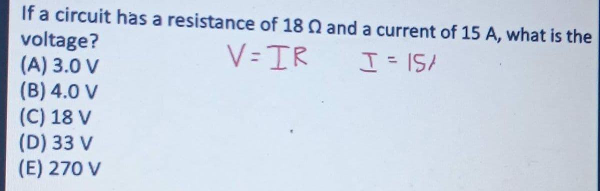 If a circuit has a resistance of 18 Q and a current of 15 A, what is the
voltage?
(A) 3.0 V
(B) 4.0 V
(C) 18 V
(D) 33 V
(E) 270 V
V=IR
I = 15/
