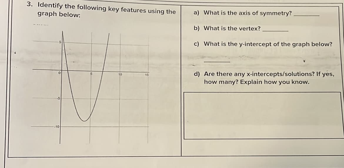3. Identify the following key features using the
graph below:
a) What is the axis of symmetry?
b) What is the vertex?
c) What is the y-intercept of the graph below?
d) Are there any x-intercepts/solutions? If yes,
how many? Explain how you know.
10
15
-10
