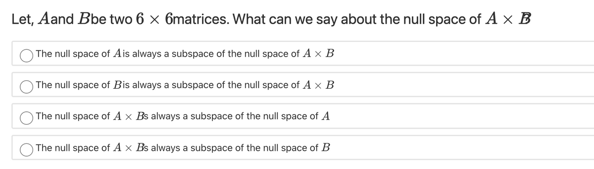 Let, Aand Bbe two 6 x 6matrices. What can we say about the null space of A x B
The null space of Ais always a subspace of the null space of A x B
The null space of Bis always a subspace of the null space of A x B
The null space of A x Bs always a subspace of the null space of A
The null space of A x Bs always a subspace of the null space of B
