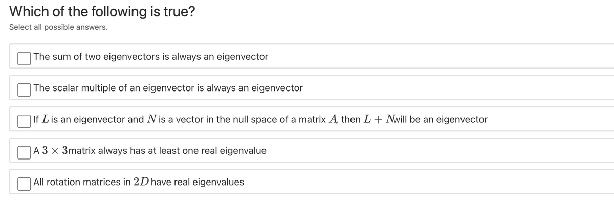 Which of the following is true?
Select all possible answers.
The sum of two eigenvectors is always an eigenvector
The scalar multiple of an eigenvector is always an eigenvector
If Lis an eigenvector and Nis a vector in the null space of a matrix A, then L+ Nwill be an eigenvector
|A 3 x 3matrix always has at least one real eigenvalue
All rotation matrices in 2D have real eigenvalues
