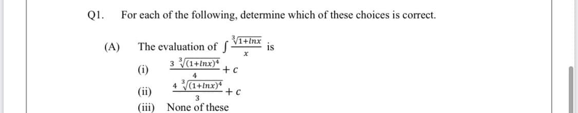 Q1.
For each of the following, determine which of these choices is correct.
(A)
The evaluation of f
1+lnx
is
3 (1+lnx)*
+ c
(i)
4
(ii)
4 (1+lnx)4
+ c
(iii)
None of these
