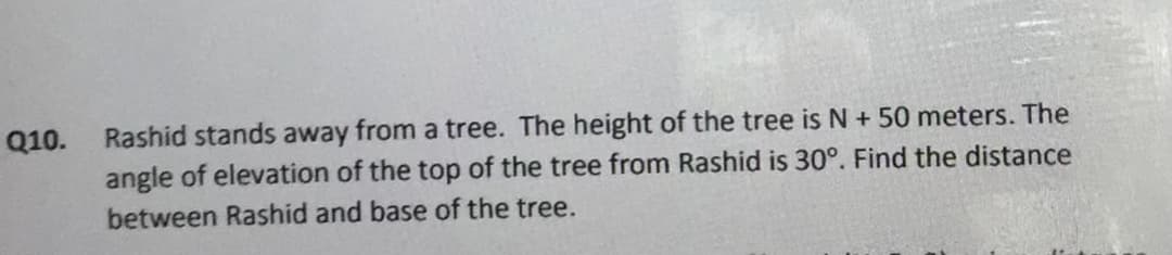 Rashid stands away from a tree. The height of the tree is N + 50 meters. The
angle of elevation of the top of the tree from Rashid is 30°. Find the distance
Q10.
between Rashid and base of the tree.
