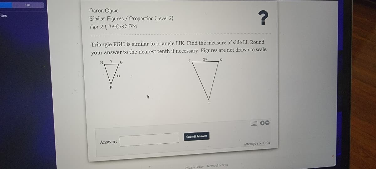 Aaron Ogwu
Fites
Similar Figures / Proportion (Level 2)
Apr 29, 4:40:32 PM
Triangle FGH is similar to triangle IJK. Find the measure of side IJ. Round
your answer to the nearest tenth if necessary. Figures are not drawn to scale.
7 G
32
1
Submit Answer
Answer:
attempt i out of 2
Privacy Policy Terms of Service
