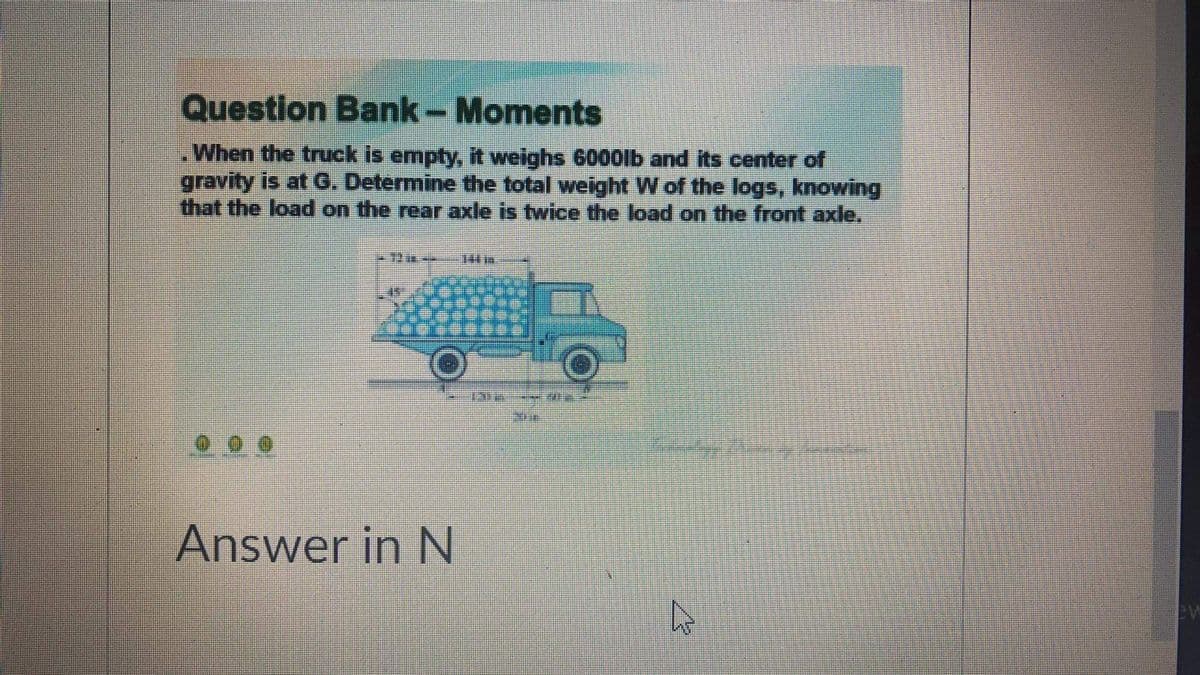 Question Bank- Moments
When the truck is empty, it weighs 6000lb and its center of
gravity is at G. Determine the total weight W of the logs, knowing
that the load on the rear axle is twice the load on the front axle.
Answer in N
