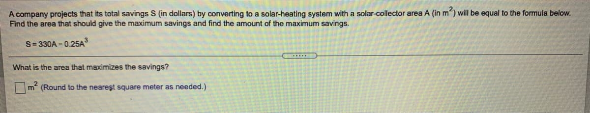 A company projects that its total savings S (in dollars) by converting to a solar-heating system with a solar-collector area A (in m) will be equal to the formula below.
Find the area that should give the maximum savings and find the amount of the maximum savings.
S= 330A -0.25A3
What is the area that maximizes the savings?
m (Round to the neareşt square meter as needed.)
