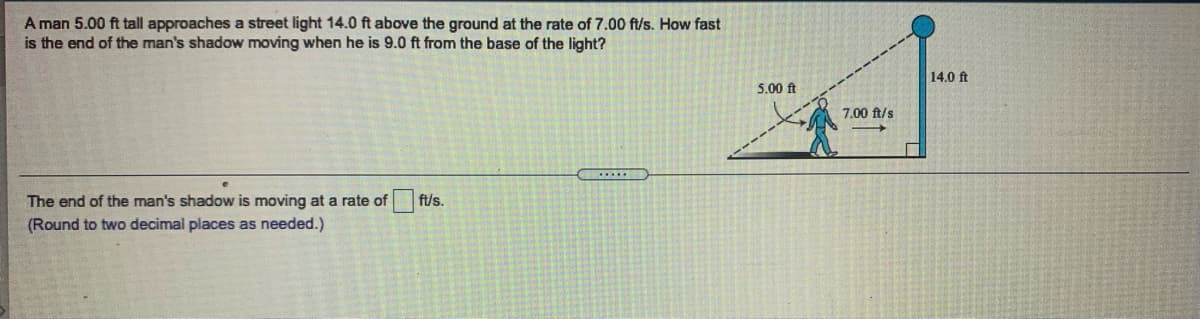 A man 5.00 ft tall approaches a street light 14.0 ft above the ground at the rate of 7.00 ft/s. How fast
is the end of the man's shadow moving when he is 9.0 ft from the base of the light?
14.0 ft
5.00 ft
7.00 ft/s
The end of the man's shadow is moving at a rate of
ft/s.
(Round to two decimal places as needed.)
