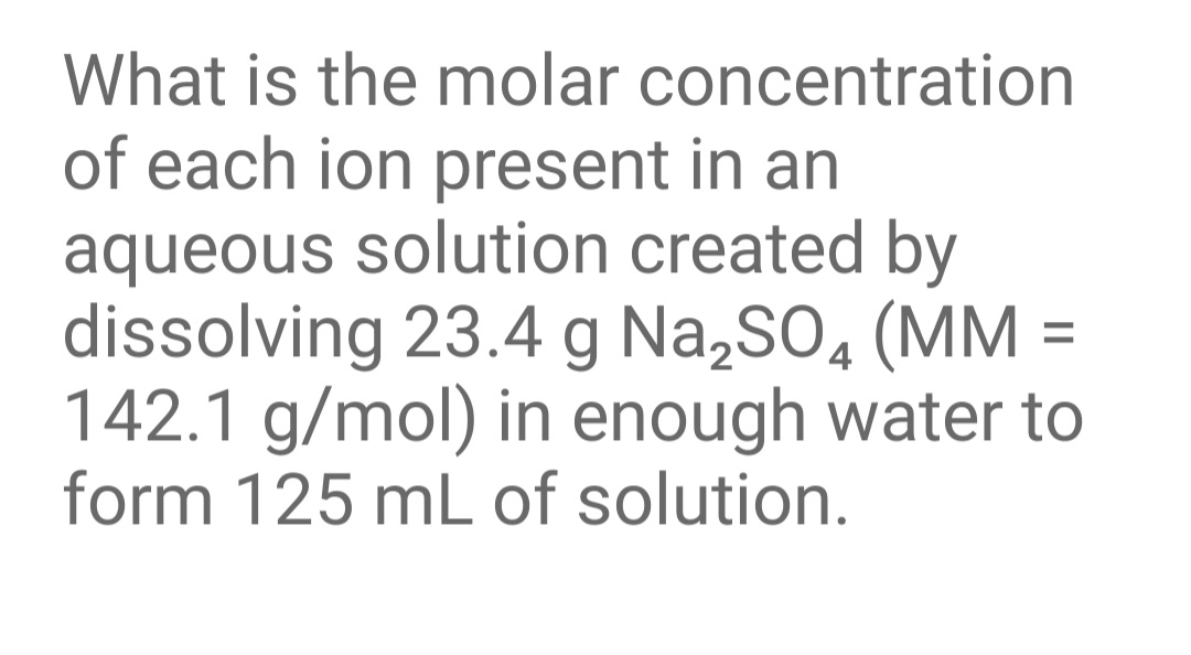 What is the molar concentration
of each ion present in an
aqueous solution created by
dissolving 23.4 g Na,SO, (MM
142.1 g/mol) in enough water to
form 125 mL of solution.
%3D
