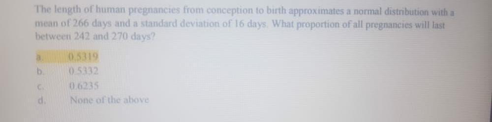 The length of human pregnancies from conception to birth approximates a normal distribution with a
mean of 266 days and a standard deviation of 16 days. What proportion of all pregnancies will last
between 242 and 270 days?
0.5319
0.5332
0.6235
None of the above
b.
d.
