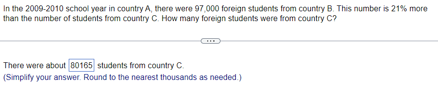 In the 2009-2010 school year in country A, there were 97,000 foreign students from country B. This number is 21% more
than the number of students from country C. How many foreign students were from country C?
There were about 80165 students from country C.
(Simplify your answer. Round to the nearest thousands as needed.)