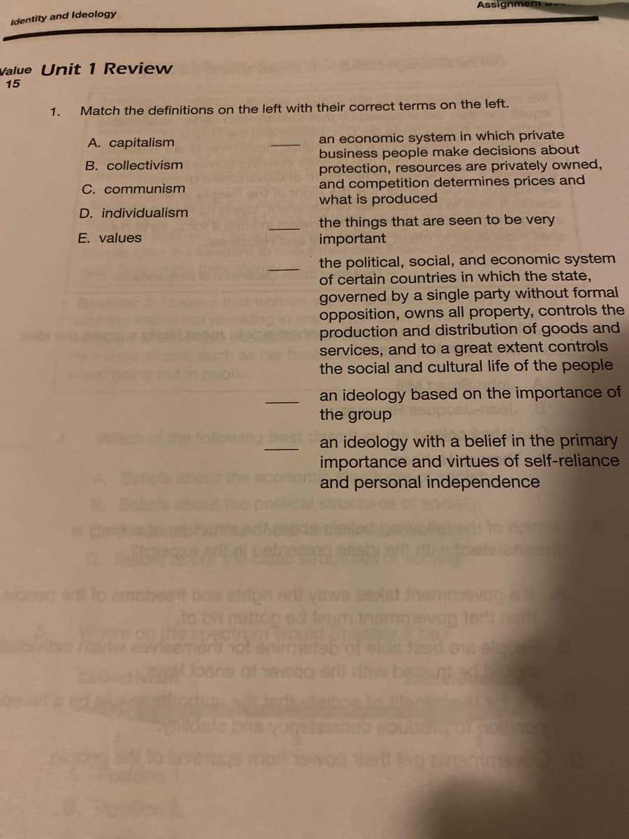 Assignmem
Identity and ldeology
Value Unit 1 Review
15
1.
Match the definitions on the left with their correct terms on the left.
an economic system in which private
business people make decisions about
protection, resources are privately owned,
and competition determines prices and
what is produced
A. capitalism
B. collectivism
C. communism
D. individualism
the things that are seen to be very
important
E. values
the political, social, and economic system
of certain countries in which the state,
governed by a single party without formal
opposition, owns all property, controls the
production and distribution of goods and
services, and to a great extent controls
the social and cultural life of the people
an ideology based on the importance of
the group
foliowing beet an ideology with a belief in the primary
importance and virtues of self-reliance
and personal independence
ed ter
