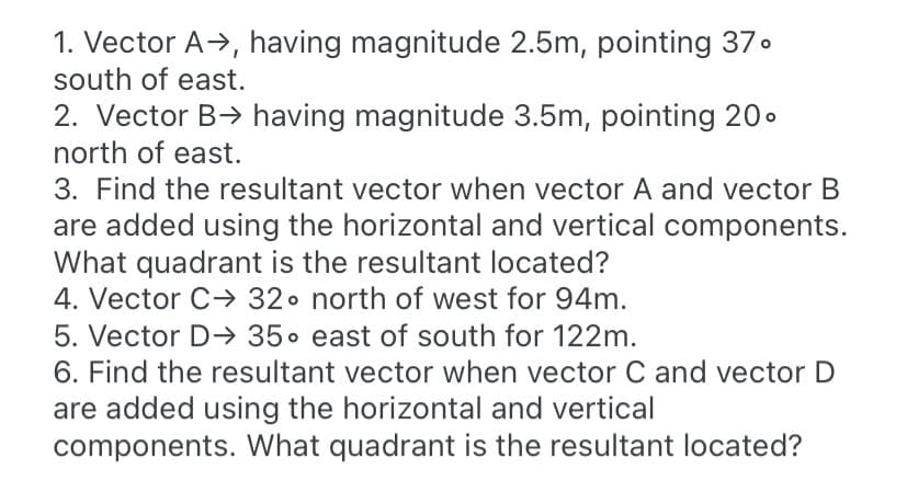 1. Vector A-→, having magnitude 2.5m, pointing 37.
south of east.
2. Vector B> having magnitude 3.5m, pointing 20.
north of east.
3. Find the resultant vector when vector A and vector B
are added using the horizontal and vertical components.
What quadrant is the resultant located?
4. Vector C→ 32• north of west for 94m.
5. Vector D-→ 35. east of south for 122m.
6. Find the resultant vector when vector C and vector D
are added using the horizontal and vertical
components. What quadrant is the resultant located?
