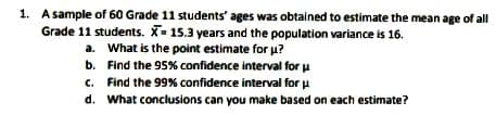 1. A sample of 60 Grade 11 students' ages was obtained to estimate the mean age of all
Grade 11 students. X- 15.3 years and the population variance is 16.
a. What is the point estimate for u?
b. Find the 95% confidence interval for u
c. Find the 99% confidence interval for
d. What conclusions can you make based on each estimate?
u
