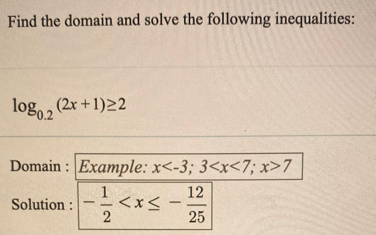 Find the domain and solve the following inequalities:
log, , (2x +1)22
log0.2
Domain : Example: x<-3; 3<x<7,; x>7
12
1
<x<
Solution :
25
