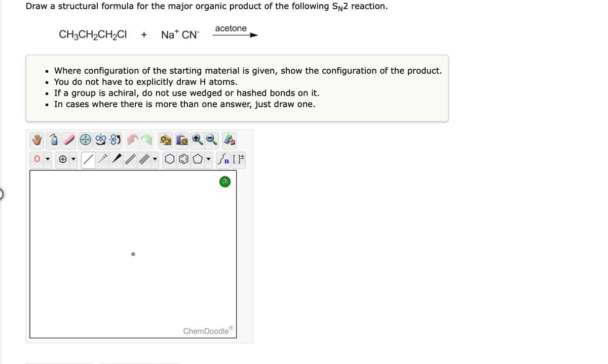 Draw a structural formula for the major organic product of the following S₁2 reaction.
CH3CH₂CH₂CI + Na* CN
• Where configuration of the starting material is given, show the configuration of the product.
• You do not have to explicitly draw H atoms.
• If a group is achiral, do not use wedged or hashed bonds on it.
• In cases where there is more than one answer, just draw one.
/
acetone
VIL
#[ ] در
?
ChemDoodle
Ⓡ