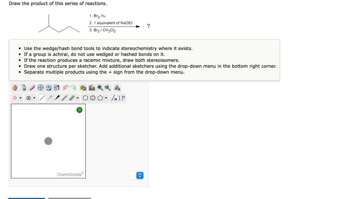 Draw the product of this series of reactions.
• Use the wedge/hash bond tools to indicate stereochemistry where it exists.
• If a group is achiral, do not use wedged or hashed bonds on it.
• If the reaction produces a racemic mixture, draw both stereoisomers.
• Draw one structure per sketcher. Add additional sketchers using the drop-down menu in the bottom right corner.
● Separate multiple products using the + sign from the drop-down menu.
?
1. Br₂, hv
2. 1 equivalent of NaOEt
3. Br₂ / CH₂Cl₂
ChemDoodle
Ⓡ
۵۰ []