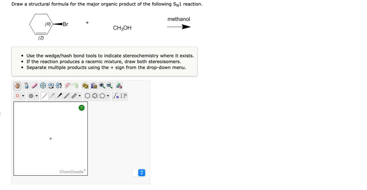 Draw a structural formula for the major organic product of the following SN1 reaction.
(Z)
(R)
Br
?
CH3OH
• Use the wedge/hash bond tools to indicate stereochemistry where it exists.
•
If the reaction produces a racemic mixture, draw both stereoisomers.
●
Separate multiple products using the + sign from the drop-down menu.
ChemDoodleⓇ
Q tr
methanol
Sn [F