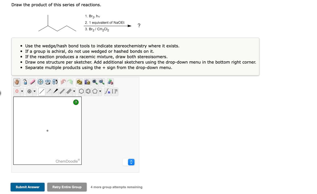 Draw the product of this series of reactions.
Submit Answer
• Use the wedge/hash bond tools to indicate stereochemistry where it exists.
• If a group is achiral, do not use wedged or hashed bonds on it.
• If the reaction produces a racemic mixture, draw both stereoisomers.
• Draw one structure per sketcher. Add additional sketchers usin the drop-down menu in the bottom right corner.
• Separate multiple products using the + sign from the drop-down menu.
Il
/
?
ChemDoodle
1. Br₂, hv
2. 1 equivalent of NaOEt
3. Br₂/ CH₂Cl₂
Retry Entire Group
n [F
?
<>
4 more group attempts remaining