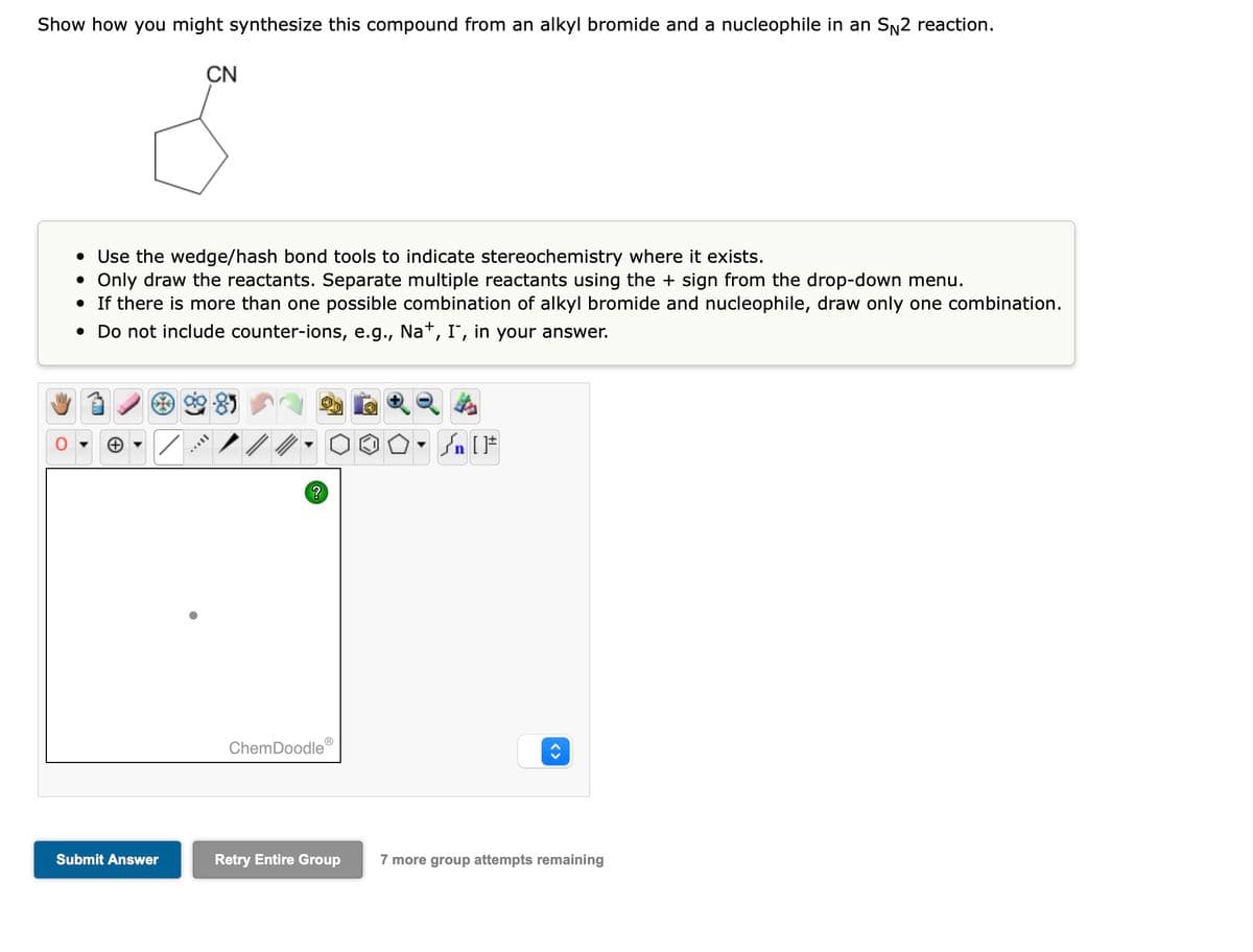 Show how you might synthesize this compound from an alkyl bromide and a nucleophile in an S№2 reaction.
• Use the wedge/hash bond tools to indicate stereochemistry where it exists.
• Only draw the reactants. Separate multiple reactants using the + sign from the drop-down menu.
• If there is more than one possible combination of alkyl bromide and nucleophile, draw only one combination.
• Do not include counter-ions, e.g., Na+, I, in your answer.
/
CN
Submit Answer
TAYY
?
ChemDoodle Ⓡ
Retry Entire Group
•
#[ ] در
7 more group attempts remaining