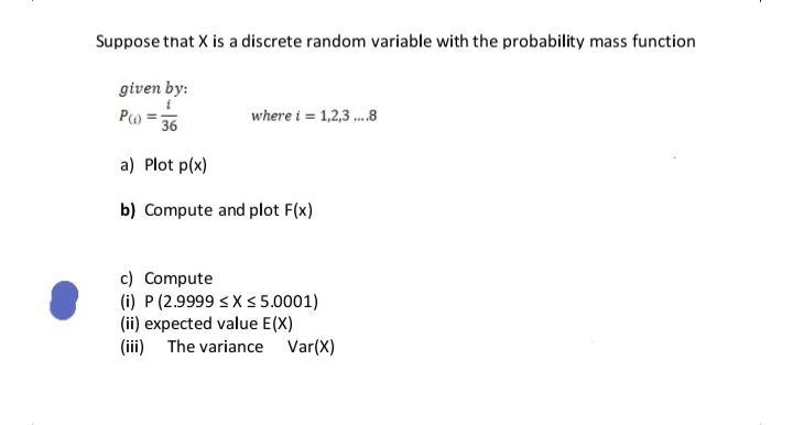 Suppose that X is a discrete random variable with the probability mass function
given by:
where i = 1,2,3 .8
36
a) Plot p(x)
b) Compute and plot F(x)
c) Compute
(i) P (2.9999 <X <5.0001)
(ii) expected value E(X)
(iii) The variance Var(X)
