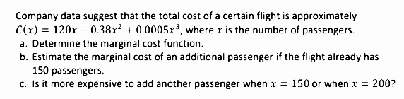 Company data suggest that the total cost of a certain flight is approximately
C(x) = 120x – 0.38x? + 0.0005x³, where x is the number of passengers.
a. Determine the marginal cost function.
b. Estimate the marginal cost of an additional passenger if the flight already has
150 passengers.
c. Is it more expensive to add another passenger when x = 150 or when x = 200?
