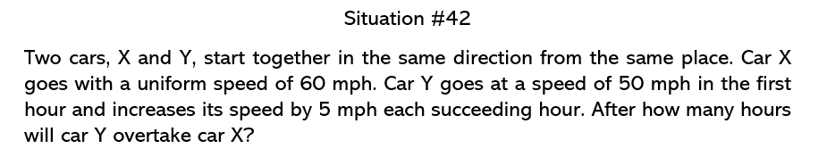 Situation #42
Two cars, X and Y, start together in the same direction from the same place. Car X
goes with a uniform speed of 60 mph. Car Y goes at a speed of 50 mph in the first
hour and increases its speed by 5 mph each succeeding hour. After how many hours
will car Y overtake car X?
