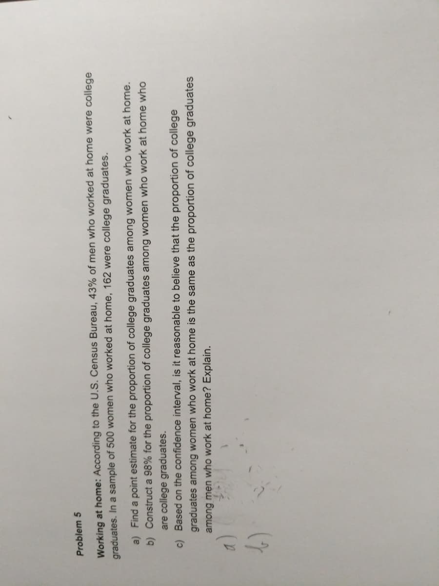 Problem 5
Working at home: According to the U.S. Census Bureau, 43% of men who worked at home were college
graduates. In a sample of 500 women who worked at home, 162 were college graduates.
a) Find a point estimate for the proportion of college graduates among women who work at home.
b) Construct a 98% for the proportion of college graduates among women who work at home who
are college graduates.
c) Based on the confidence interval, is it reasonable to believe that the proportion of college
graduates among women who work at home is the same as the proportion of college graduates
among men who work at home? Explain.

