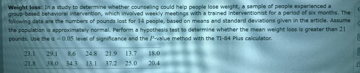 Weight loss: In a study to determine whether counseling could help people lose weight, a sample of people experienced a
group-based behavioral intervention, which involved weekly meetings with a trained interventionist for a period of six months. The
following data are the numbers of pounds lost for 14 people, based on means and standard deviations given in the article. Assume
the population is approximately normal. Perform a hypothesis test to determine whether the mean weight loss is greater than 21
pounds. Use the a = 0.05 level of significance and the P-value method with the TI-84 Plus calculator.
23.1
29.1
8.6
24.8
21.9
13.7
18.0
21.8
38.0
34.3
13.1
37.2
25.0
20.4
