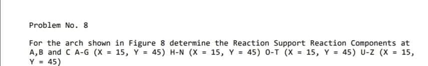 Problem No. 8
For the arch shown in Figure 8 determine the Reaction Support Reaction Components at
A,B and C A-G (X = 15, Y = 45) H-N (X = 15, Y = 45) 0-T (X = 15, Y = 45) U-z (X = 15,
Y = 45)
%3D
