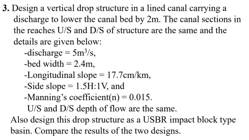3. Design a vertical drop structure in a lined canal carrying a
discharge to lower the canal bed by 2m. The canal sections in
the reaches U/S and D/S of structure are the same and the
details are given below:
-discharge = 5m³/s,
-bed width = 2.4m,
-Longitudinal slope = 17.7cm/km,
-Side slope = 1.5H:1V, and
-Manning's coefficient(n) = 0.015.
U/S and D/S depth of flow are the same.
Also design this drop structure as a USBR impact block type
basin. Compare the results of the two designs.
