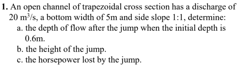 1. An open channel of trapezoidal cross section has a discharge of
20 m³/s, a bottom width of 5m and side slope 1:1, determine:
a. the depth of flow after the jump when the initial depth is
0.6m.
b. the height of the jump.
c. the horsepower lost by the jump.
