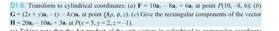 D1.6. Transform to cylindrical coordinates: (a) F = 10a, - 8a, + 6a: at point P(10, -8, 6); (b)
G = (2x + y)a,-(y-4x)a, at point Q(p, 6, z). (c) Give the rectangular components of the vector
H= 20a,- 10a,+ 3a; at P(x 5, y 2, z =-1).
duot of the unit
oulindriool
ulor ooordinoto
(o Toking noto th
