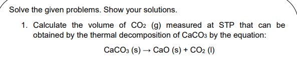 Solve the given problems. Show your solutions.
1. Calculate the volume of CCO2 (g) measured at STP that can be
obtained by the thermal decomposition of CaCO3 by the equation:
СаСОз (s) — СаО (s) + CO2 (I)
