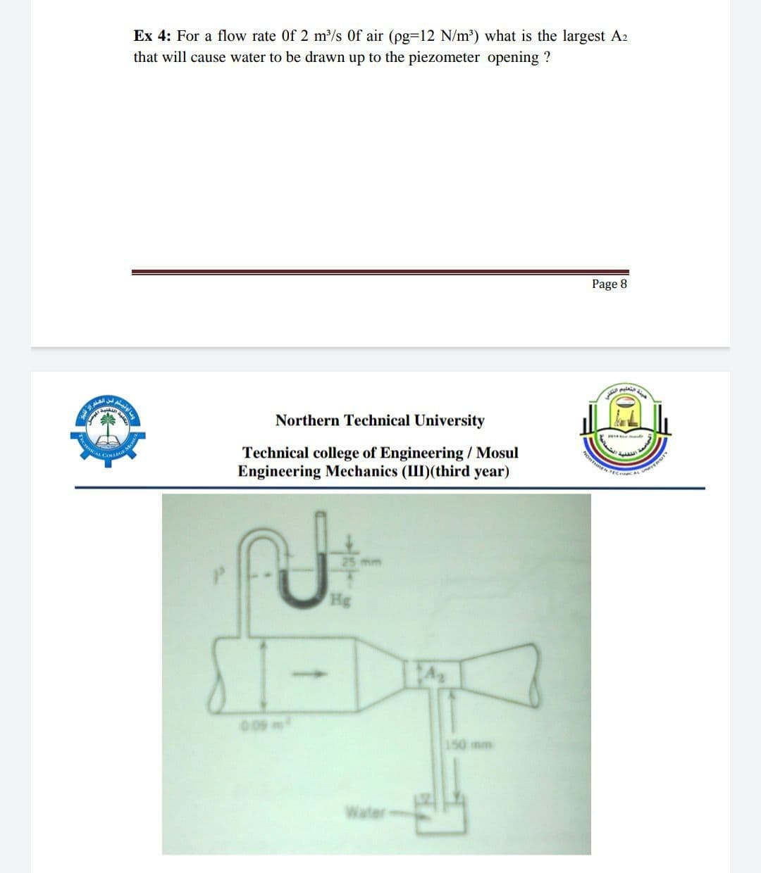 Ex 4: For a flow rate Of 2 m/s Of air (pg-12 N/m') what is the largest A2
that will cause water to be drawn up to the piezometer opening ?
Page 8
Northern Technical University
Technical college of Engineering / Mosul
Engineering Mechanics (II)(third year)
25 mm
009 m
150 mm
Water
