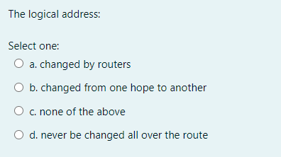 The logical address:
Select one:
O a. changed by routers
O b. changed from one hope to another
O c. none of the above
O d. never be changed all over the route
