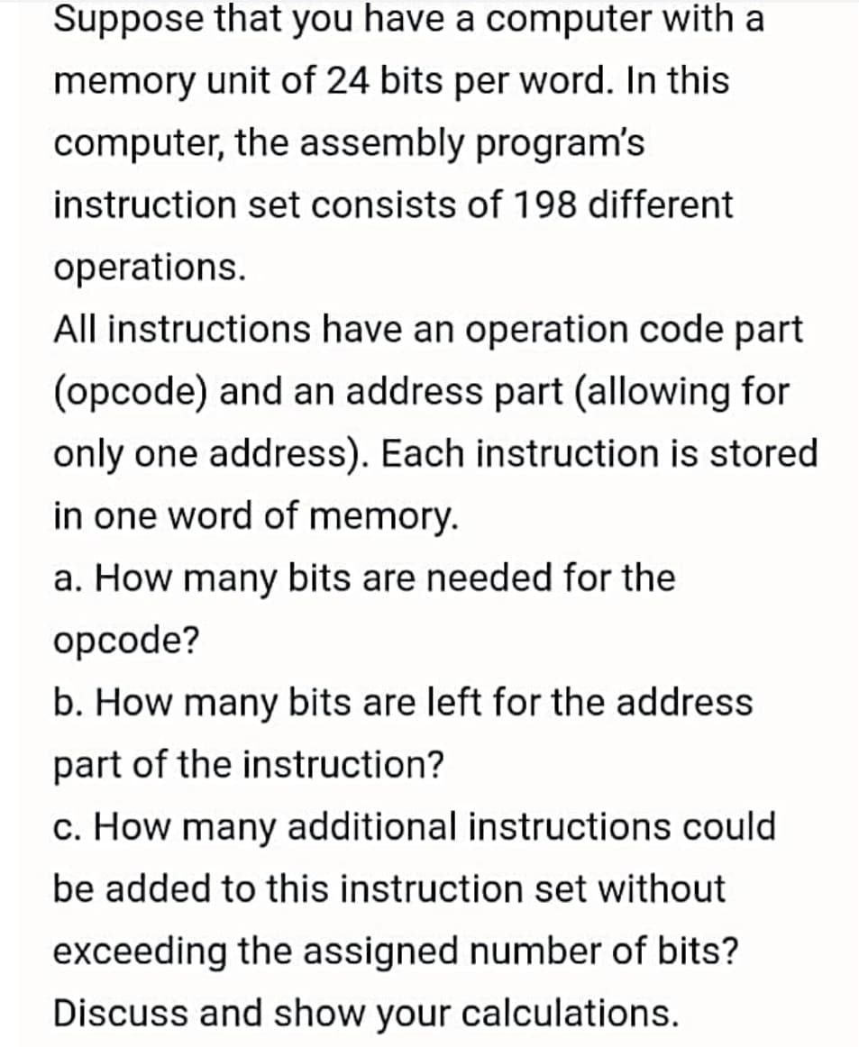 Suppose that you have a computer with a
memory unit of 24 bits per word. In this
computer, the assembly program's
instruction set consists of 198 different
operations.
All instructions have an operation code part
(opcode) and an address part (allowing for
only one address). Each instruction is stored
in one word of memory.
a. How many bits are needed for the
opcode?
b. How many bits are left for the address
part of the instruction?
c. How many additional instructions could
be added to this instruction set without
exceeding the assigned number of bits?
Discuss and show your calculations.
