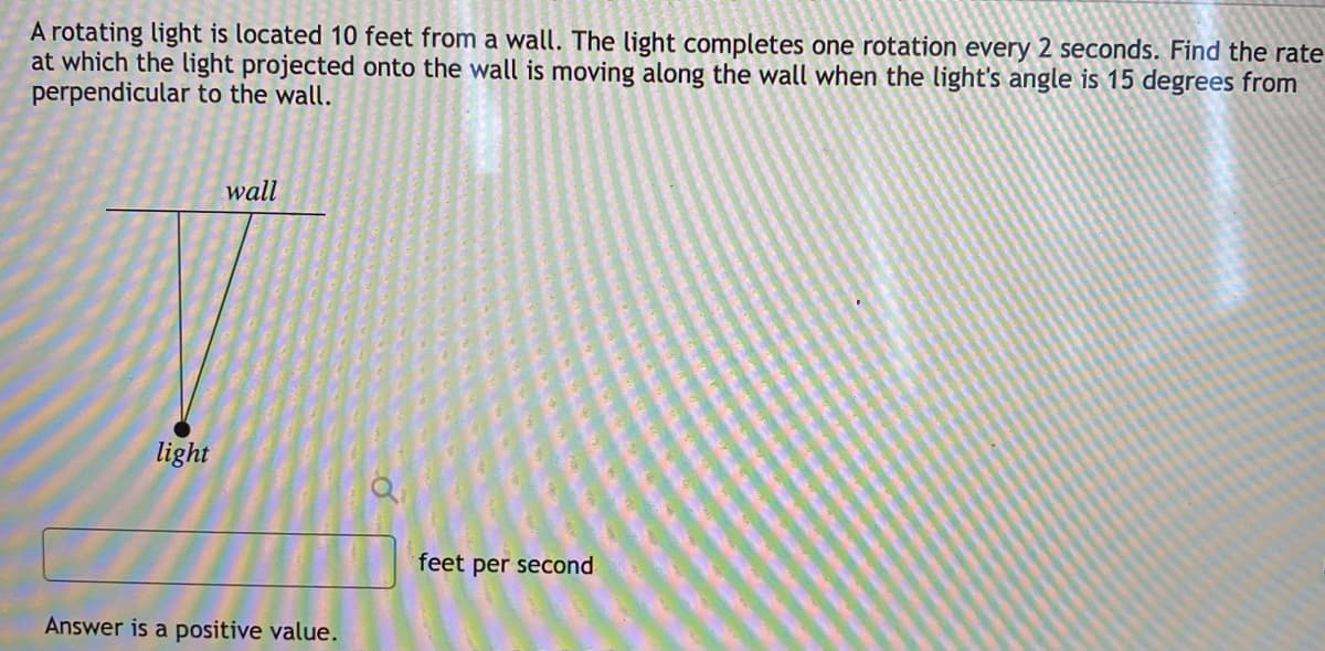 A rotating light is located 10 feet from a wall. The light completes one rotation every 2 seconds. Find the rate
at which the light projected onto the wall is moving along the wall when the light's angle is 15 degrees from
perpendicular to the wall.
wall
light
feet per second
Answer is a positive value.
