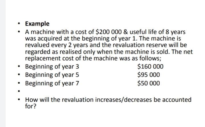 • Example
A machine with a cost of $200 000 & useful life of 8 years
was acquired at the beginning of year 1. The machine is
revalued every 2 years and the revaluation reserve will be
regarded as realised only when the machine is sold. The net
replacement cost of the machine was as follows;
Beginning of year 3
Beginning of year 5
Beginning of year 7
$160 000
$95 000
$50 000
How will the revaluation increases/decreases be accounted
for?
